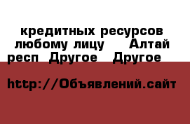 кредитных ресурсов любому лицу.  - Алтай респ. Другое » Другое   